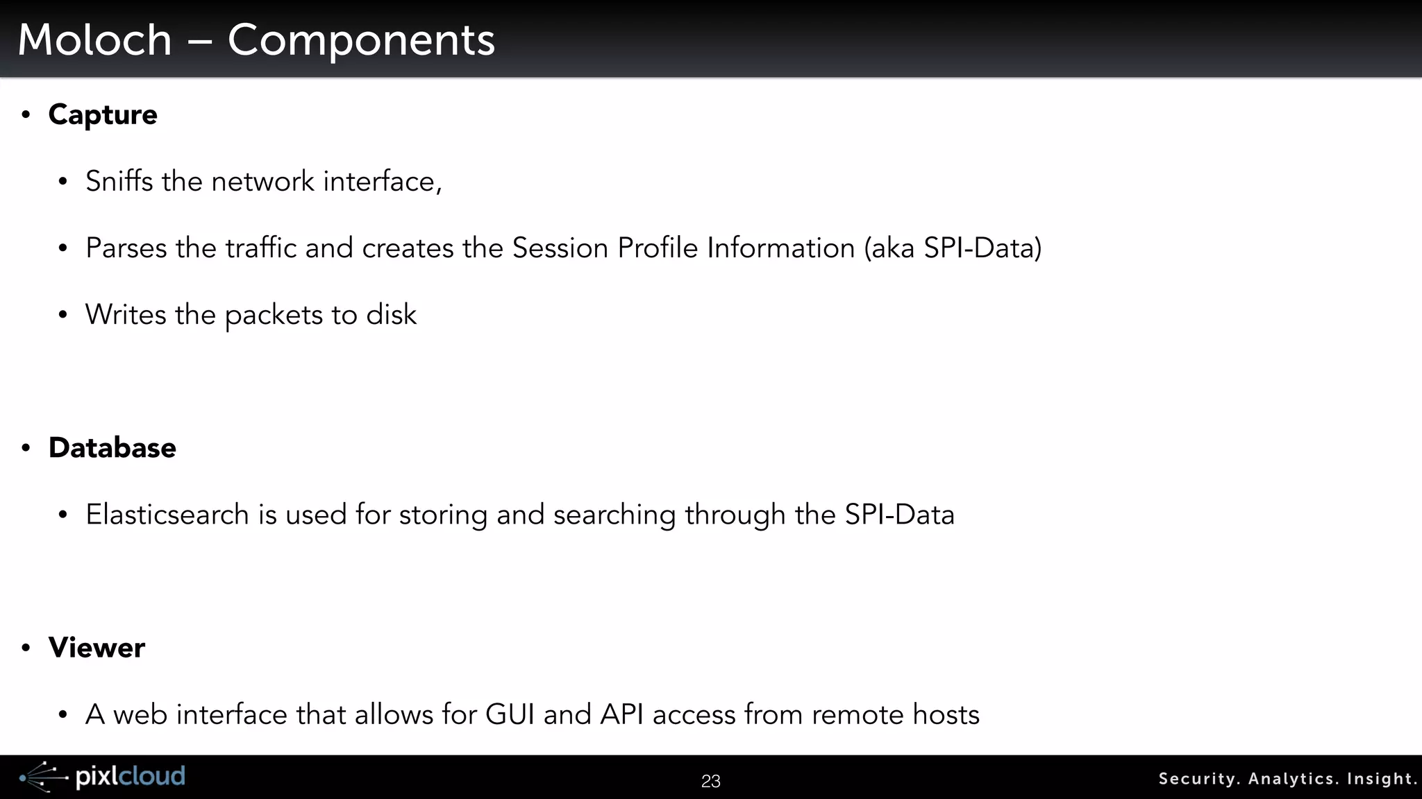 26 Secur i ty. Analyt ics . Ins ight . 
Moloch 
Open source, large scale IPv4 
packet capturing, indexing and 
database system powered by elastic 
search. 
Web interface for PCAP browsing, 
searching, reporting, and exporting 
PCAPs 
https://github.com/aol/moloch 
 