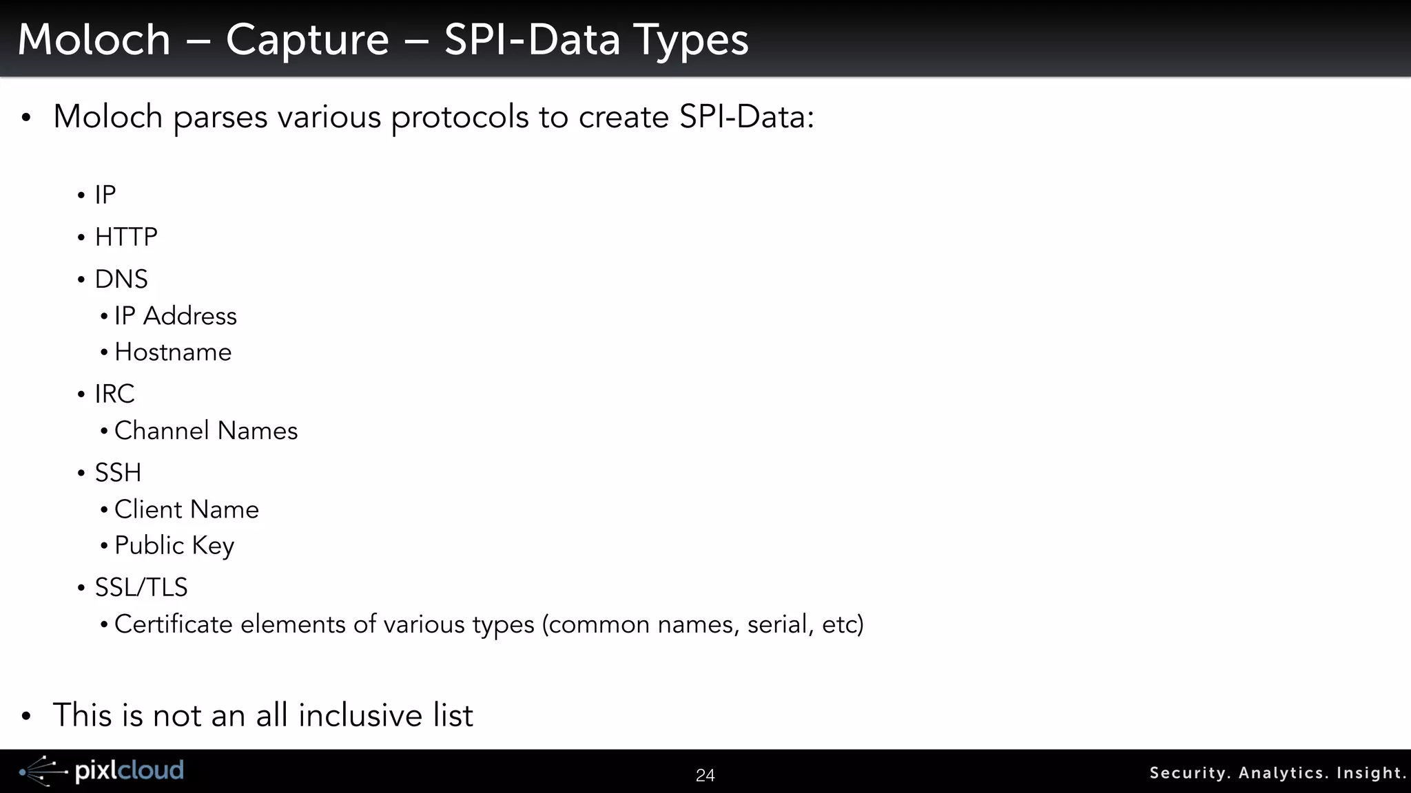 27 Secur i ty. Analyt ics . Ins ight . 
Moloch – Components 
• Capture 
• Sniffs the network interface, 
• Parses the traffic and creates the Session Profile Information (aka SPI-Data) 
• Writes the packets to disk 
! 
• Database 
• Elasticsearch is used for storing and searching through the SPI-Data 
! 
• Viewer 
• A web interface that allows for GUI and API access from remote hosts 
 