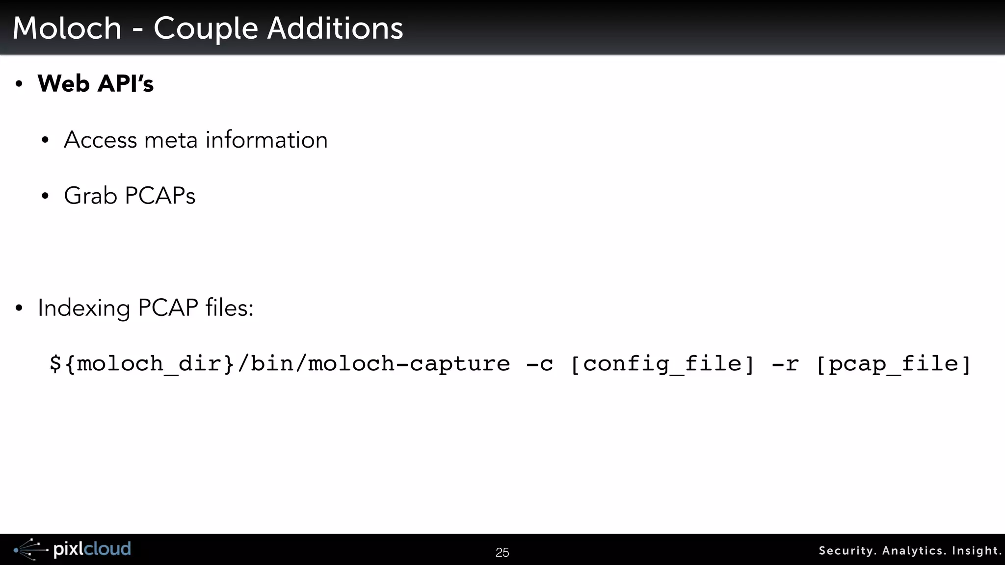 Moloch – Capture – SPI-Data Types 
• Moloch parses various protocols to create SPI-Data: 
• IP 
• HTTP 
• DNS 
• IP Address 
• Hostname 
• IRC 
• Channel Names 
• SSH 
• Client Name 
• Public Key 
• SSL/TLS 
• Certificate elements of various types (common names, serial, etc) 
! 
28 Secur i ty. Analyt ics . Ins ight . 
• This is not an all inclusive list 
 