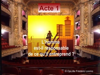 ©  OpLille Frédéric Lovino Acte 1 L’homme  est-il responsable de ce qu’il entreprend ? 