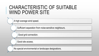 CHARACTERISTIC OF SUITABLE
WIND POWER SITE
A high average wind speed.
Sufficient separation from noise-sensitive neighbours.
Good grid connection.
Good site access.
No special environmental or landscape designations.
 