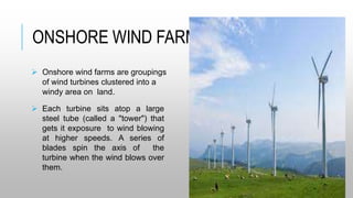 ONSHORE WIND FARMS:
 Onshore wind farms are groupings
of wind turbines clustered into a
windy area on land.
 Each turbine sits atop a large
steel tube (called a "tower") that
gets it exposure to wind blowing
at higher speeds. A series of
blades spin the axis of the
turbine when the wind blows over
them.
 
