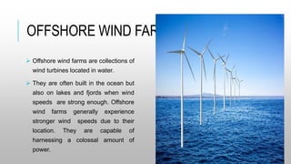 OFFSHORE WIND FARMS
 Offshore wind farms are collections of
wind turbines located in water.
 They are often built in the ocean but
also on lakes and fjords when wind
speeds are strong enough. Offshore
wind farms generally experience
stronger wind speeds due to their
location. They are capable of
harnessing a colossal amount of
power.
 