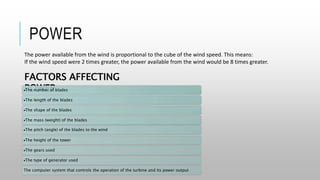 POWER
The power available from the wind is proportional to the cube of the wind speed. This means:
If the wind speed were 2 times greater, the power available from the wind would be 8 times greater.
FACTORS AFFECTING
POWER
The number of blades
The length of the blades
The shape of the blades
The mass (weight) of the blades
The pitch (angle) of the blades to the wind
The height of the tower
The gears used
The type of generator used
The computer system that controls the operation of the turbine and its power output
 