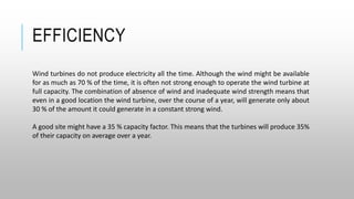 EFFICIENCY
Wind turbines do not produce electricity all the time. Although the wind might be available
for as much as 70 % of the time, it is often not strong enough to operate the wind turbine at
full capacity. The combination of absence of wind and inadequate wind strength means that
even in a good location the wind turbine, over the course of a year, will generate only about
30 % of the amount it could generate in a constant strong wind.
A good site might have a 35 % capacity factor. This means that the turbines will produce 35%
of their capacity on average over a year.
 