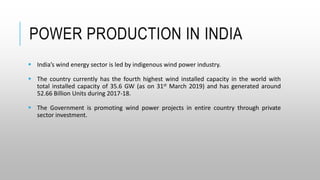 POWER PRODUCTION IN INDIA
 India’s wind energy sector is led by indigenous wind power industry.
 The country currently has the fourth highest wind installed capacity in the world with
total installed capacity of 35.6 GW (as on 31st March 2019) and has generated around
52.66 Billion Units during 2017-18.
 The Government is promoting wind power projects in entire country through private
sector investment.
 