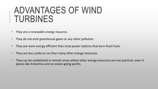 ADVANTAGES OF WIND
TURBINES
 They are a renewable energy resource.
 They do not emit greenhouse gases or any other pollution.
 They are more energy efficient than most power stations that burn fossil fuels.
 They are less costly to run than many other energy resources.
 They can be established in remote areas where other energy resources are not practical, even in
places like Antarctica and on ocean-going yachts.
 