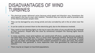 DISADVANTAGES OF WIND
TURBINES
 The electrical power delivered varies because wind speed and direction vary. Sometimes the
wind speed is too low to even start rotation. Therefore they can only be used to provide some
of the electrical power people need.
 They can be damaged by very strong winds and also corroded by salt in the air when near the
sea.
 It can be costly to connect them to the electricity grid, due to the distances involved.
 They need to have flashing lights on the top to warn the pilots of any aircraft that fly overhead
of their presence. People who live close by sometimes complain the flashing lights disturb
their sleep.
 In many countries, most wind turbines are constructed off-shore, usually because people do
not want them across the land. This is a much more expensive location, because the turbines
are more costly to install and to maintain, because of problems such as corrosion of metal
parts by sea water and damage from the constant movement of waves and sand. This means
the electricity they generate is more expensive than that generated by coal-fired power
stations.
 There may be an impact on local bird populations.
 