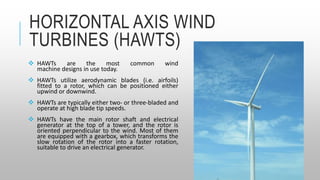 HORIZONTAL AXIS WIND
TURBINES (HAWTS)
 HAWTs are the most common wind
machine designs in use today.
 HAWTs utilize aerodynamic blades (i.e. airfoils)
fitted to a rotor, which can be positioned either
upwind or downwind.
 HAWTs are typically either two- or three-bladed and
operate at high blade tip speeds.
 HAWTs have the main rotor shaft and electrical
generator at the top of a tower, and the rotor is
oriented perpendicular to the wind. Most of them
are equipped with a gearbox, which transforms the
slow rotation of the rotor into a faster rotation,
suitable to drive an electrical generator.
 