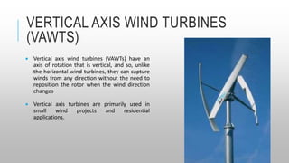 VERTICAL AXIS WIND TURBINES
(VAWTS)
 Vertical axis wind turbines (VAWTs) have an
axis of rotation that is vertical, and so, unlike
the horizontal wind turbines, they can capture
winds from any direction without the need to
reposition the rotor when the wind direction
changes
 Vertical axis turbines are primarily used in
small wind projects and residential
applications.
 