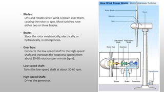 • Blades:
Lifts and rotates when wind is blown over them,
causing the rotor to spin. Most turbines have
either two or three blades.
• Brake:
Stops the rotor mechanically, electrically, or
hydraulically, in emergencies.
• Gear box:
Connects the low-speed shaft to the high-speed
shaft and increases the rotational speeds from
about 30-60 rotations per minute (rpm),
• Low-speed shaft:
Turns the low-speed shaft at about 30-60 rpm.
• High-speed shaft:
Drives the generator.
 