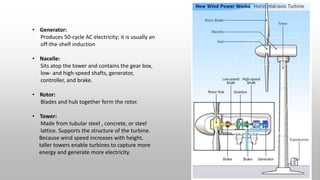 • Generator:
Produces 50-cycle AC electricity; it is usually an
off-the-shelf induction
• Nacelle:
Sits atop the tower and contains the gear box,
low- and high-speed shafts, generator,
controller, and brake.
• Rotor:
Blades and hub together form the rotor.
• Tower:
Made from tubular steel , concrete, or steel
lattice. Supports the structure of the turbine.
Because wind speed increases with height,
taller towers enable turbines to capture more
energy and generate more electricity.
 