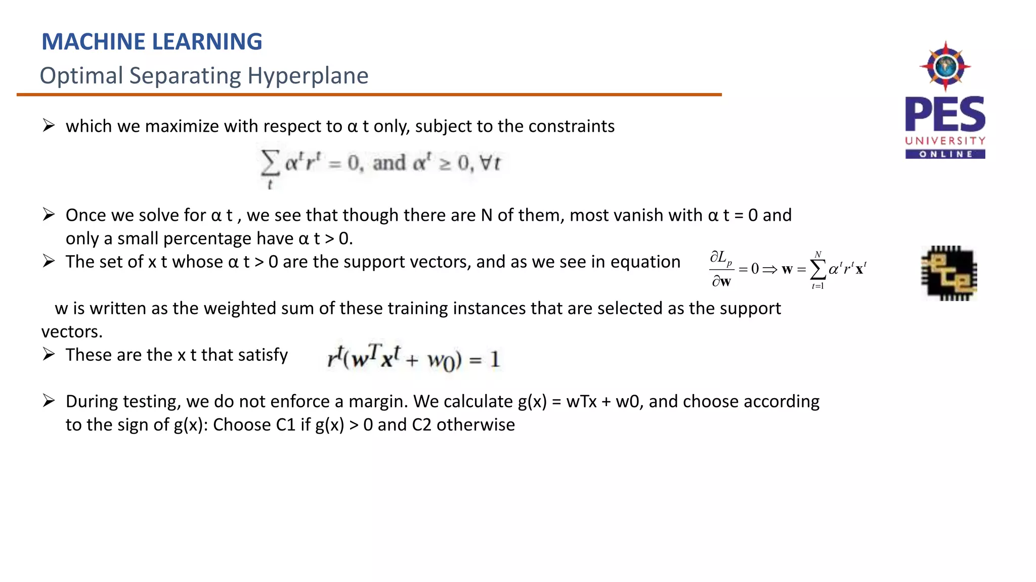 Optimal Separating Hyperplane
MACHINE LEARNING
 which we maximize with respect to α t only, subject to the constraints
 Once we solve for α t , we see that though there are N of them, most vanish with α t = 0 and
only a small percentage have α t > 0.
 The set of x t whose α t > 0 are the support vectors, and as we see in equation
w is written as the weighted sum of these training instances that are selected as the support
vectors.
 These are the x t that satisfy
 During testing, we do not enforce a margin. We calculate g(x) = wTx + w0, and choose according
to the sign of g(x): Choose C1 if g(x) > 0 and C2 otherwise






 N
t
t
t
t
p
r
L
1
0 x
w
w

 