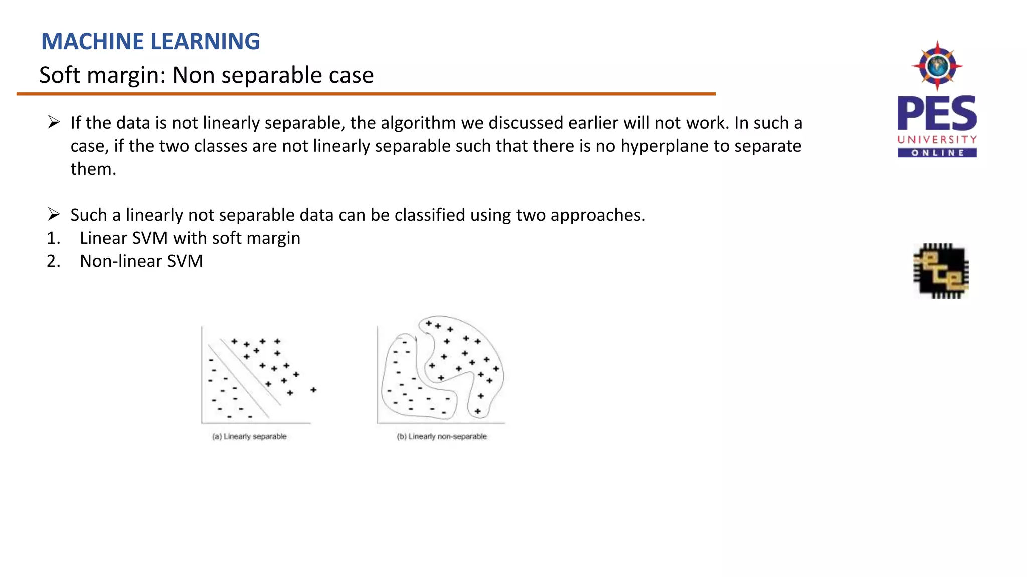 Soft margin: Non separable case
MACHINE LEARNING
 If the data is not linearly separable, the algorithm we discussed earlier will not work. In such a
case, if the two classes are not linearly separable such that there is no hyperplane to separate
them.
 Such a linearly not separable data can be classified using two approaches.
1. Linear SVM with soft margin
2. Non-linear SVM
 