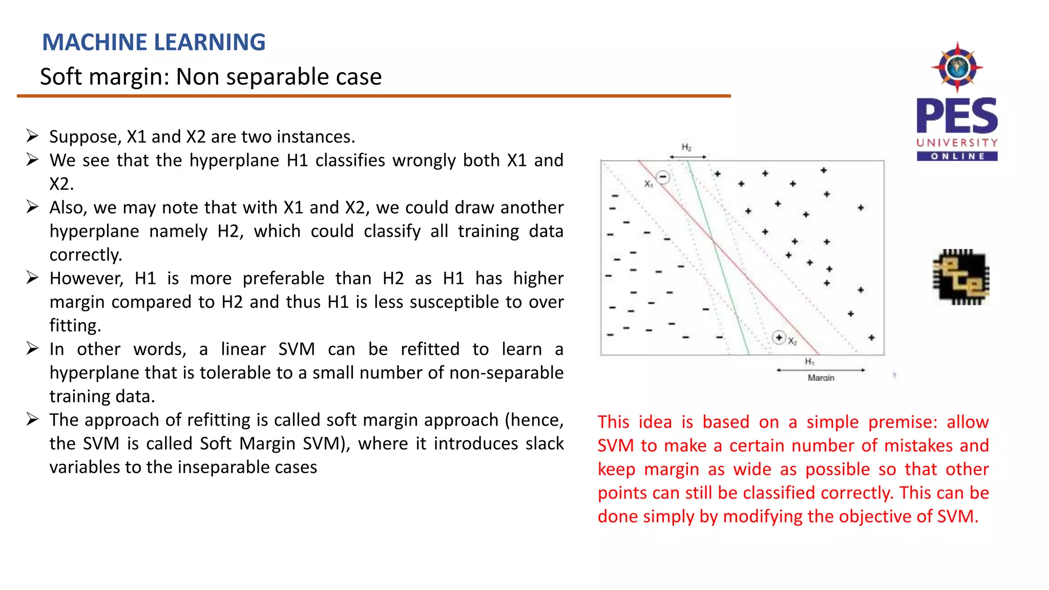 Soft margin: Non separable case
MACHINE LEARNING
 Suppose, X1 and X2 are two instances.
 We see that the hyperplane H1 classifies wrongly both X1 and
X2.
 Also, we may note that with X1 and X2, we could draw another
hyperplane namely H2, which could classify all training data
correctly.
 However, H1 is more preferable than H2 as H1 has higher
margin compared to H2 and thus H1 is less susceptible to over
fitting.
 In other words, a linear SVM can be refitted to learn a
hyperplane that is tolerable to a small number of non-separable
training data.
 The approach of refitting is called soft margin approach (hence,
the SVM is called Soft Margin SVM), where it introduces slack
variables to the inseparable cases
This idea is based on a simple premise: allow
SVM to make a certain number of mistakes and
keep margin as wide as possible so that other
points can still be classified correctly. This can be
done simply by modifying the objective of SVM.
 