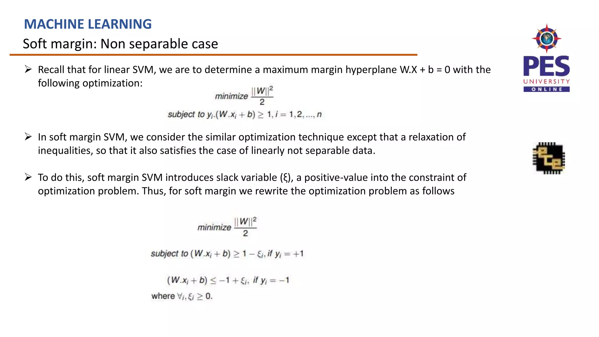 Soft margin: Non separable case
MACHINE LEARNING
 Recall that for linear SVM, we are to determine a maximum margin hyperplane W.X + b = 0 with the
following optimization:
 In soft margin SVM, we consider the similar optimization technique except that a relaxation of
inequalities, so that it also satisfies the case of linearly not separable data.
 To do this, soft margin SVM introduces slack variable (ξ), a positive-value into the constraint of
optimization problem. Thus, for soft margin we rewrite the optimization problem as follows
 