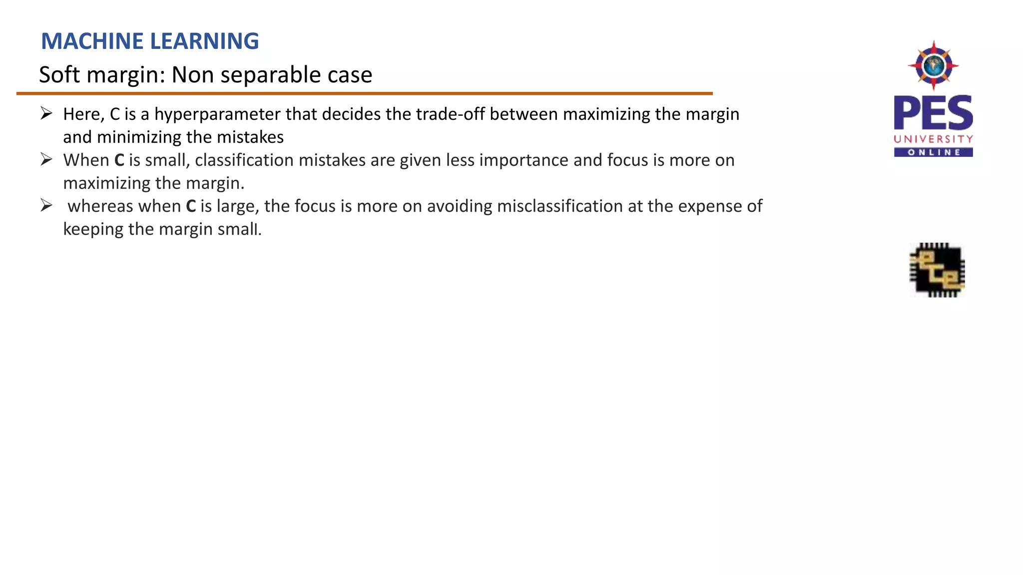 Soft margin: Non separable case
MACHINE LEARNING
 Here, C is a hyperparameter that decides the trade-off between maximizing the margin
and minimizing the mistakes
 When C is small, classification mistakes are given less importance and focus is more on
maximizing the margin.
 whereas when C is large, the focus is more on avoiding misclassification at the expense of
keeping the margin small.
 