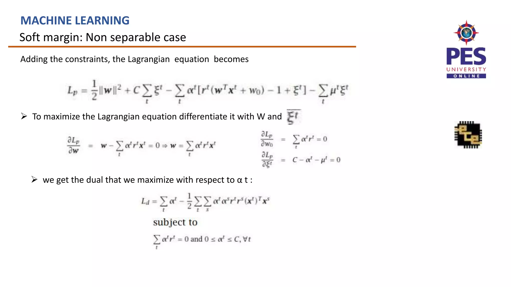Soft margin: Non separable case
MACHINE LEARNING
Adding the constraints, the Lagrangian equation becomes
 To maximize the Lagrangian equation differentiate it with W and
 we get the dual that we maximize with respect to α t :
 