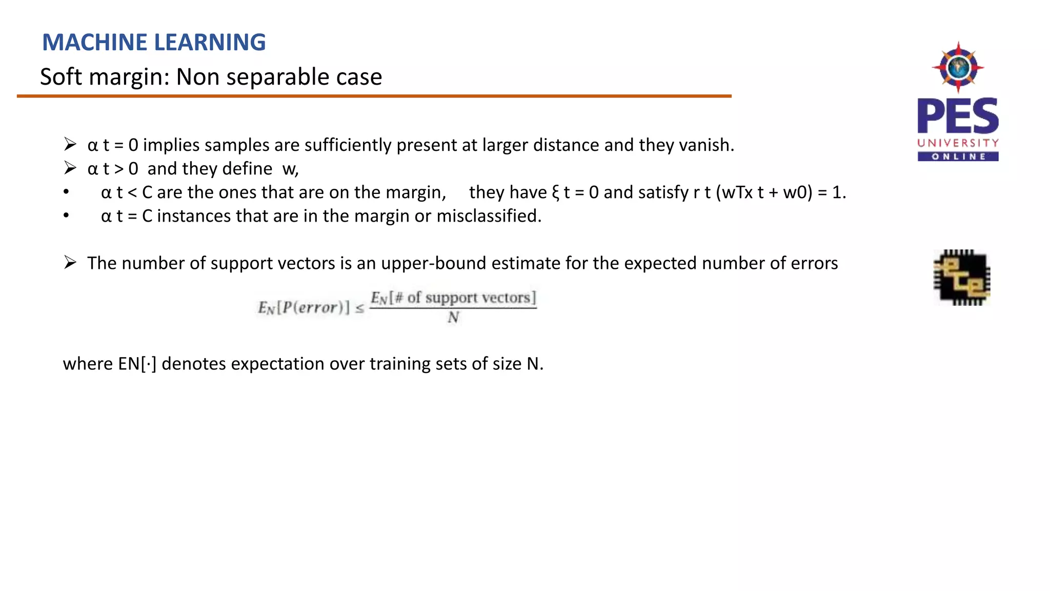 Soft margin: Non separable case
MACHINE LEARNING
 α t = 0 implies samples are sufficiently present at larger distance and they vanish.
 α t > 0 and they define w,
• α t < C are the ones that are on the margin, they have ξ t = 0 and satisfy r t (wTx t + w0) = 1.
• α t = C instances that are in the margin or misclassified.
 The number of support vectors is an upper-bound estimate for the expected number of errors
where EN[·] denotes expectation over training sets of size N.
 