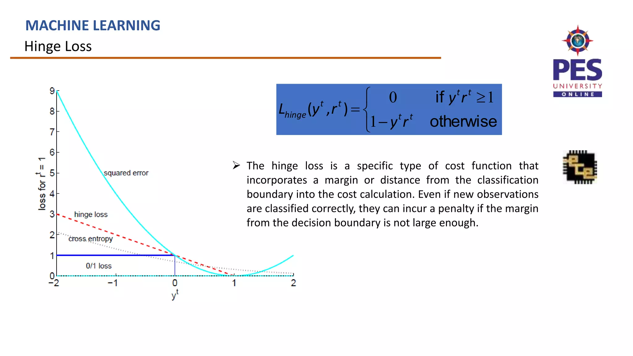 Hinge Loss
MACHINE LEARNING






otherwise
if
t
t
t
t
t
t
hinge
r
y
r
y
r
y
L
1
1
0
)
,
(
 The hinge loss is a specific type of cost function that
incorporates a margin or distance from the classification
boundary into the cost calculation. Even if new observations
are classified correctly, they can incur a penalty if the margin
from the decision boundary is not large enough.
 