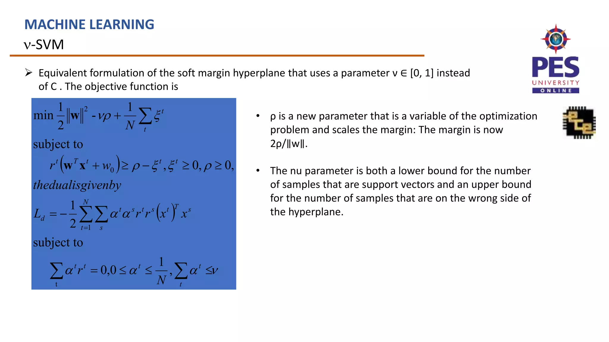 n-SVM
MACHINE LEARNING
 Equivalent formulation of the soft margin hyperplane that uses a parameter ν ∈ [0, 1] instead
of C . The objective function is
 
 
n










n

















t
t
t
t
t
N
t s
s
T
t
s
t
s
t
d
t
t
t
T
t
t
t
N
r
x
x
r
r
L
ivenby
thedualisg
w
r
N
,
1
0
,
0
subject to
2
1
,
0
,
0
,
subject to
1
-
2
1
min
t
1
0
2
x
w
w • ρ is a new parameter that is a variable of the optimization
problem and scales the margin: The margin is now
2ρ/∥w∥.
• The nu parameter is both a lower bound for the number
of samples that are support vectors and an upper bound
for the number of samples that are on the wrong side of
the hyperplane.
 