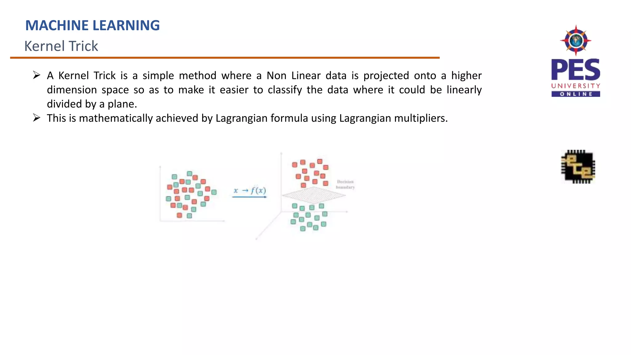 Kernel Trick
MACHINE LEARNING
 A Kernel Trick is a simple method where a Non Linear data is projected onto a higher
dimension space so as to make it easier to classify the data where it could be linearly
divided by a plane.
 This is mathematically achieved by Lagrangian formula using Lagrangian multipliers.
 