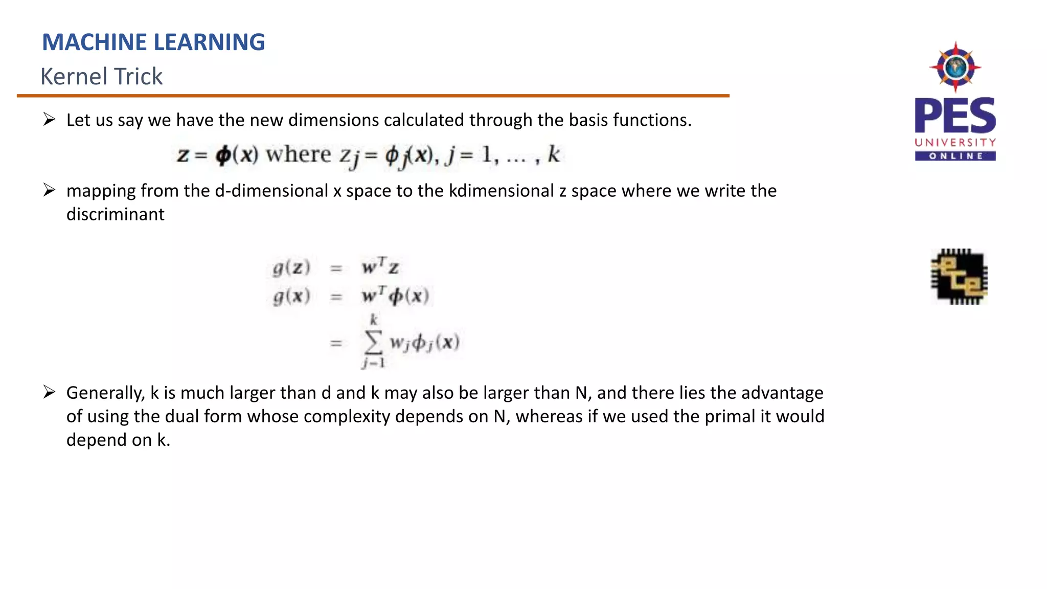 Kernel Trick
MACHINE LEARNING
 Let us say we have the new dimensions calculated through the basis functions.
 mapping from the d-dimensional x space to the kdimensional z space where we write the
discriminant
 Generally, k is much larger than d and k may also be larger than N, and there lies the advantage
of using the dual form whose complexity depends on N, whereas if we used the primal it would
depend on k.
 