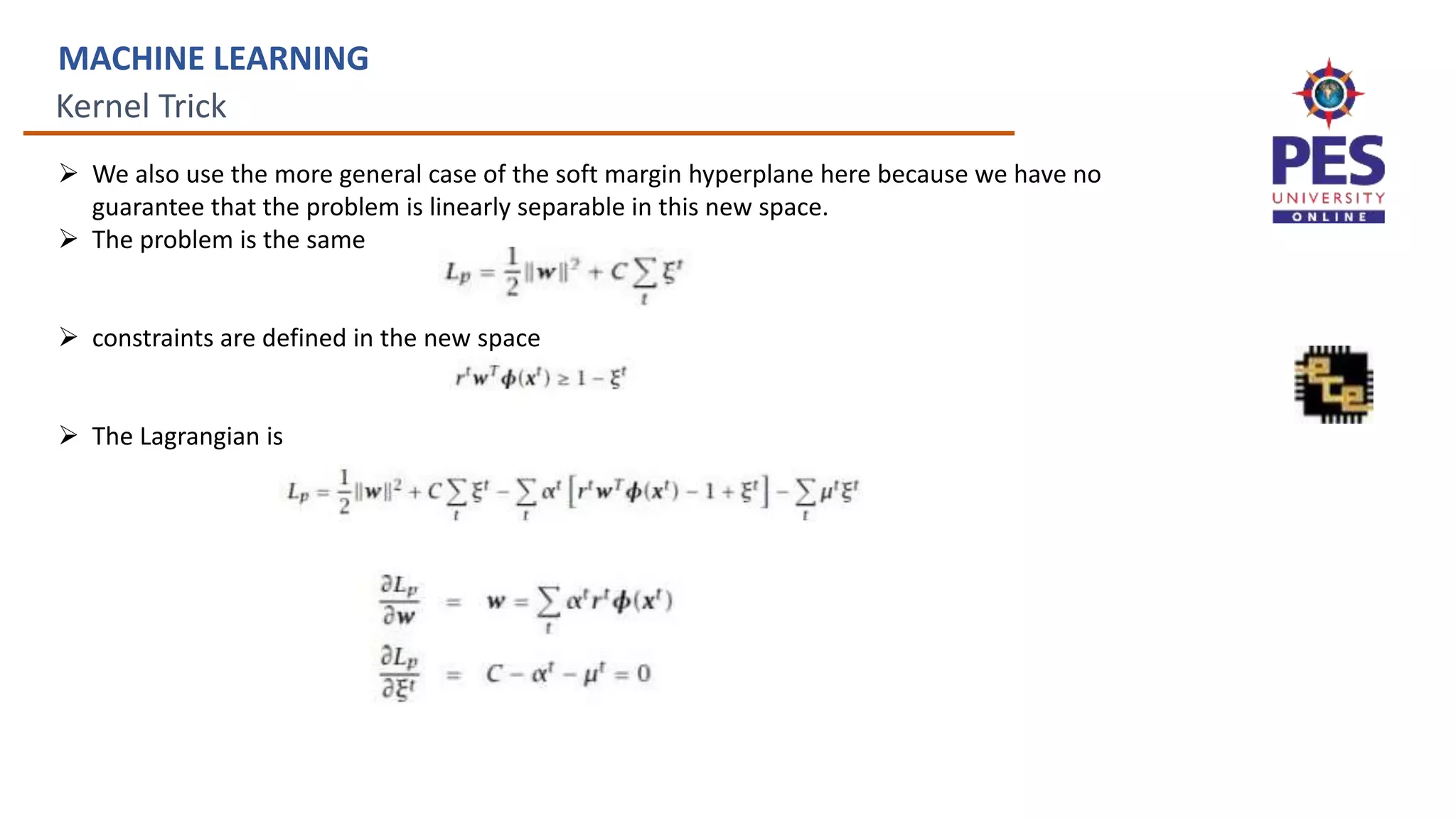 Kernel Trick
MACHINE LEARNING
 We also use the more general case of the soft margin hyperplane here because we have no
guarantee that the problem is linearly separable in this new space.
 The problem is the same
 constraints are defined in the new space
 The Lagrangian is
 