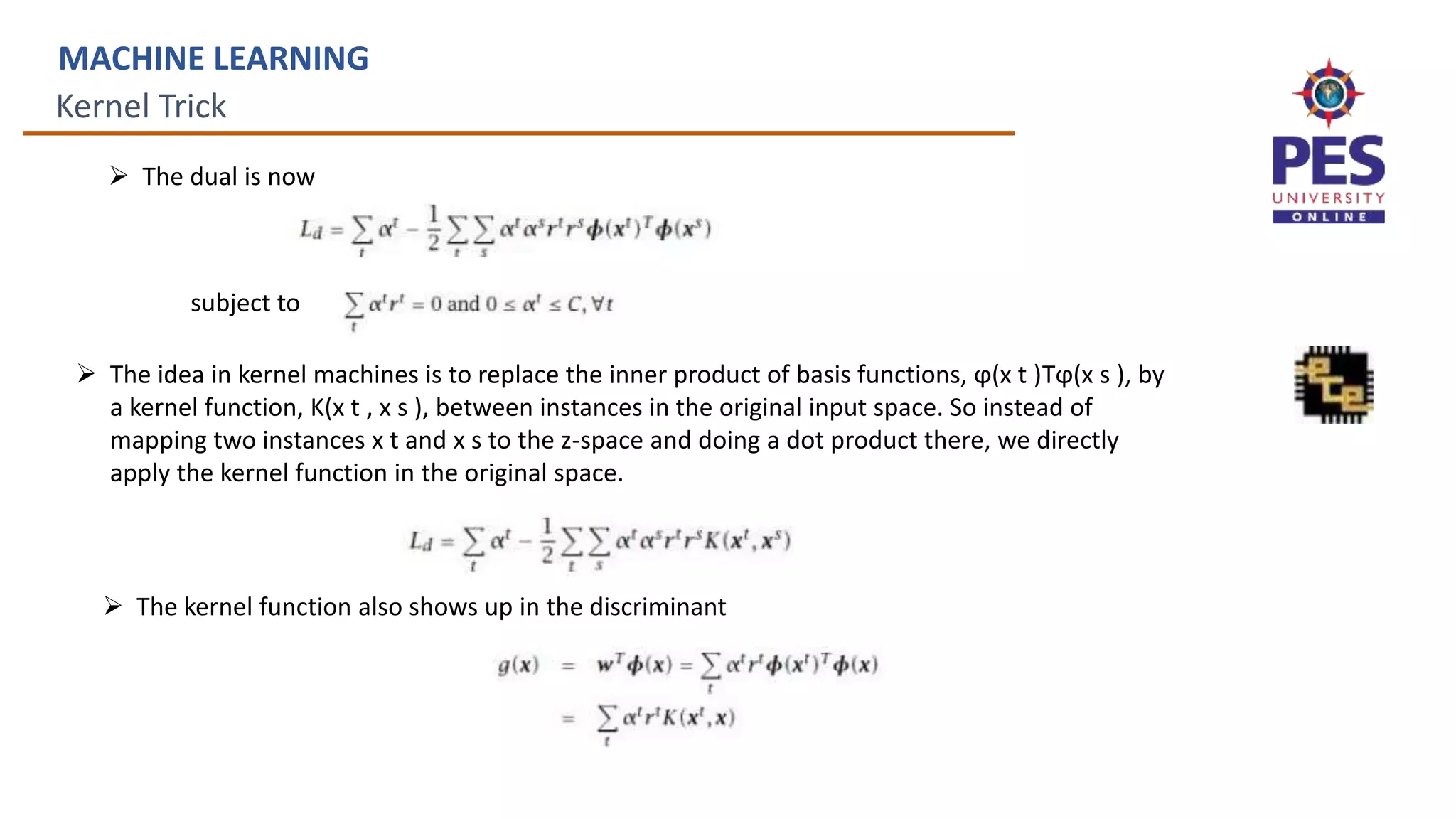Kernel Trick
MACHINE LEARNING
 The dual is now
subject to
 The idea in kernel machines is to replace the inner product of basis functions, ϕ(x t )Tϕ(x s ), by
a kernel function, K(x t , x s ), between instances in the original input space. So instead of
mapping two instances x t and x s to the z-space and doing a dot product there, we directly
apply the kernel function in the original space.
 The kernel function also shows up in the discriminant
 