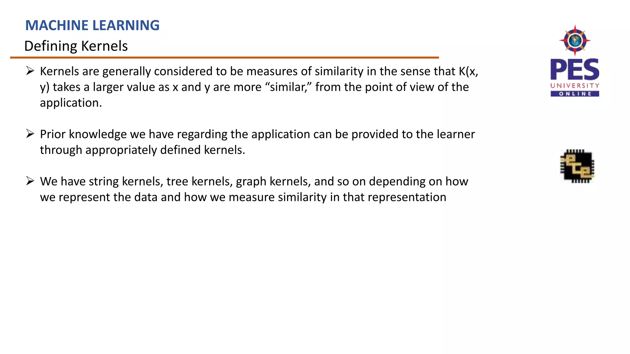 Defining Kernels
MACHINE LEARNING
 Kernels are generally considered to be measures of similarity in the sense that K(x,
y) takes a larger value as x and y are more “similar,” from the point of view of the
application.
 Prior knowledge we have regarding the application can be provided to the learner
through appropriately defined kernels.
 We have string kernels, tree kernels, graph kernels, and so on depending on how
we represent the data and how we measure similarity in that representation
 