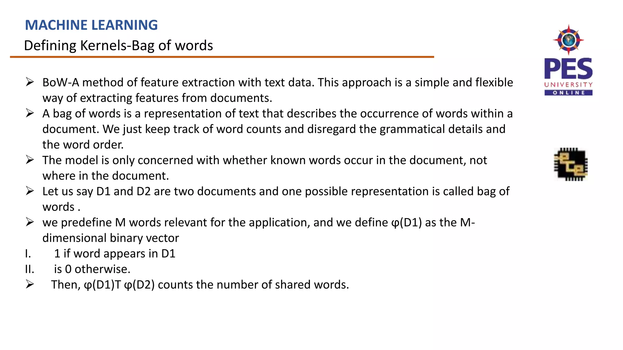 Defining Kernels-Bag of words
MACHINE LEARNING
 BoW-A method of feature extraction with text data. This approach is a simple and flexible
way of extracting features from documents.
 A bag of words is a representation of text that describes the occurrence of words within a
document. We just keep track of word counts and disregard the grammatical details and
the word order.
 The model is only concerned with whether known words occur in the document, not
where in the document.
 Let us say D1 and D2 are two documents and one possible representation is called bag of
words .
 we predefine M words relevant for the application, and we define ϕ(D1) as the M-
dimensional binary vector
I. 1 if word appears in D1
II. is 0 otherwise.
 Then, ϕ(D1)T ϕ(D2) counts the number of shared words.
 