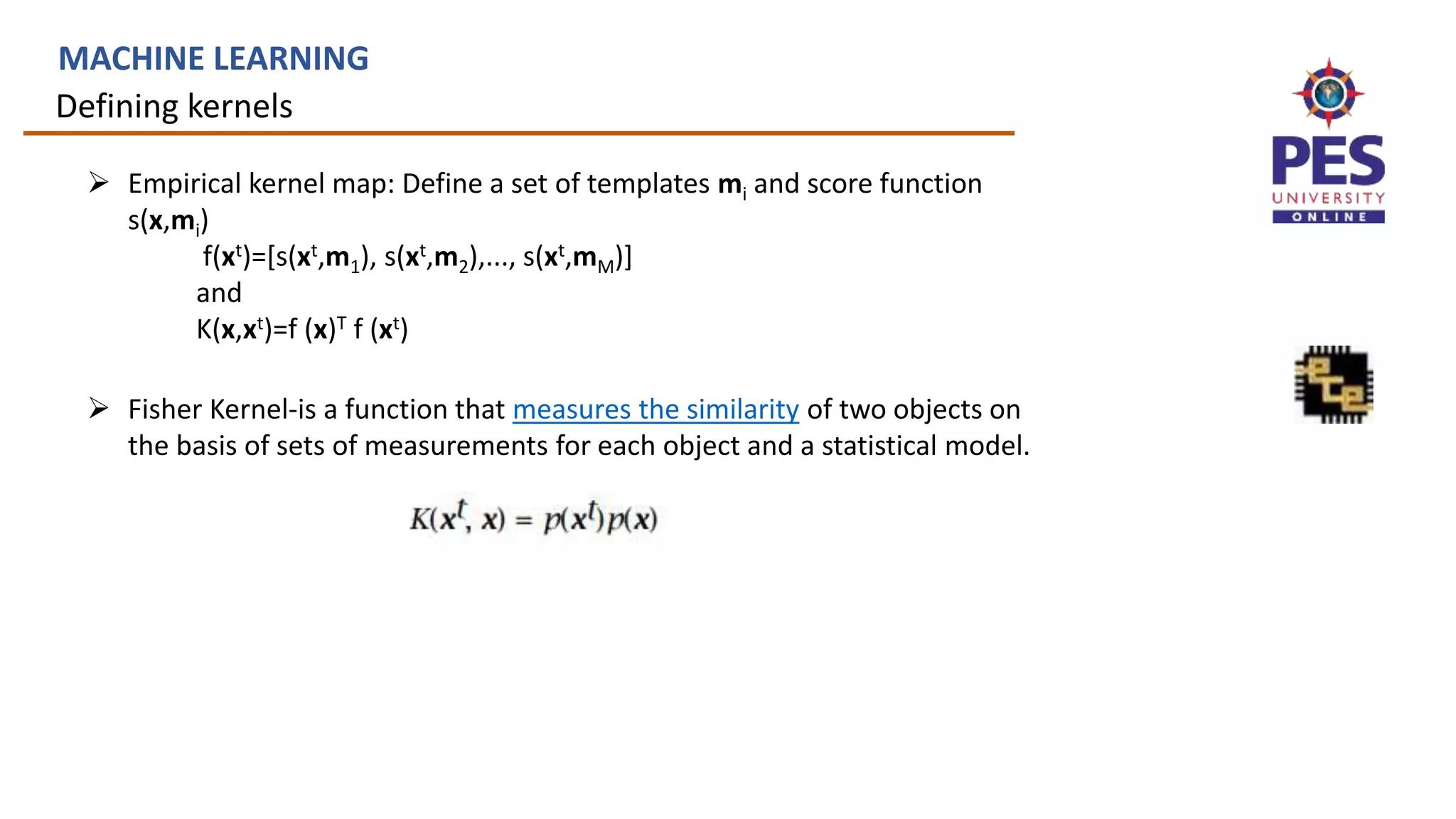 Defining kernels
MACHINE LEARNING
 Empirical kernel map: Define a set of templates mi and score function
s(x,mi)
f(xt)=[s(xt,m1), s(xt,m2),..., s(xt,mM)]
and
K(x,xt)=f (x)T f (xt)
 Fisher Kernel-is a function that measures the similarity of two objects on
the basis of sets of measurements for each object and a statistical model.
 