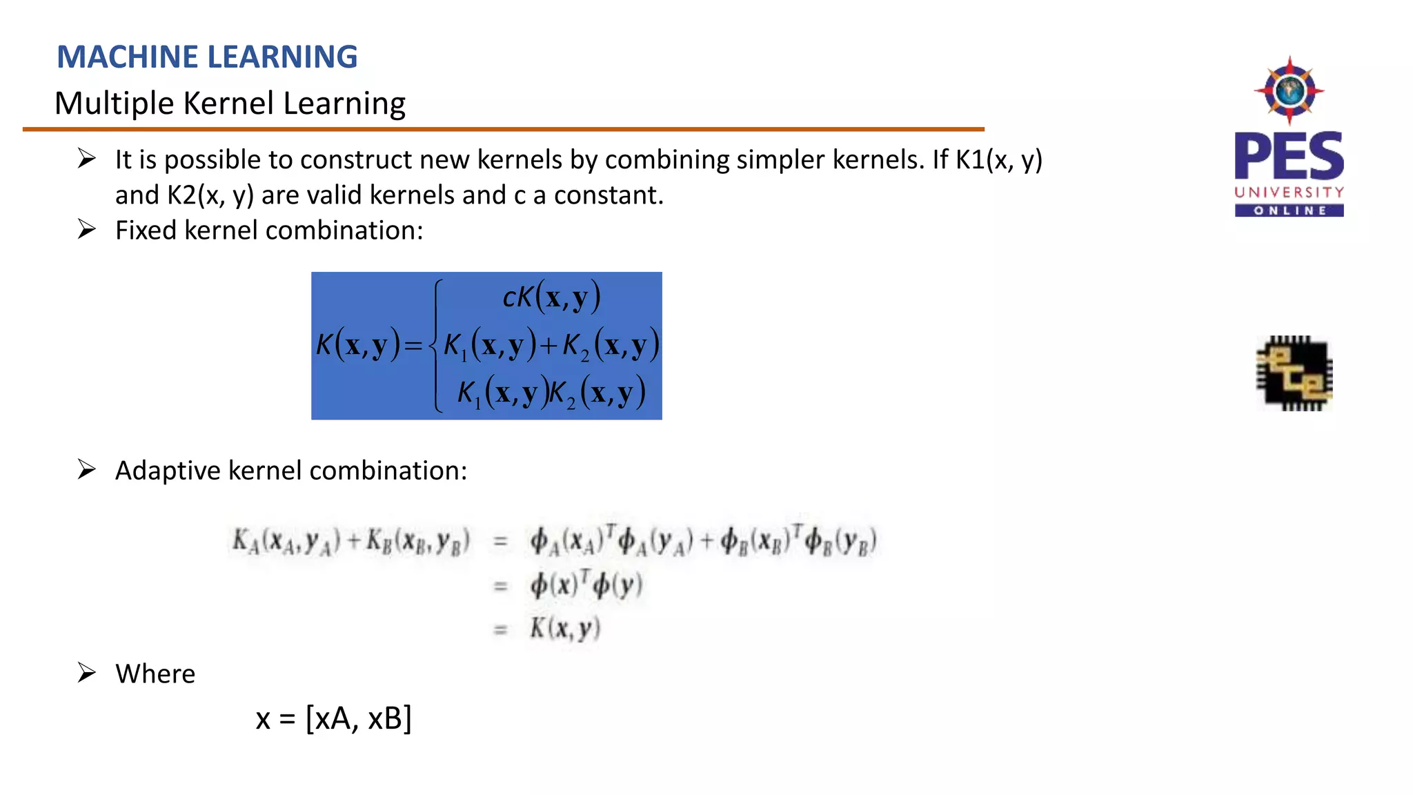 Multiple Kernel Learning
MACHINE LEARNING
 It is possible to construct new kernels by combining simpler kernels. If K1(x, y)
and K2(x, y) are valid kernels and c a constant.
 Fixed kernel combination:
 Adaptive kernel combination:
 Where
 
 
   
   







y
x
y
x
y
x
y
x
y
x
y
x
,
,
,
,
,
,
2
1
2
1
K
K
K
K
cK
K
x = [xA, xB]
 