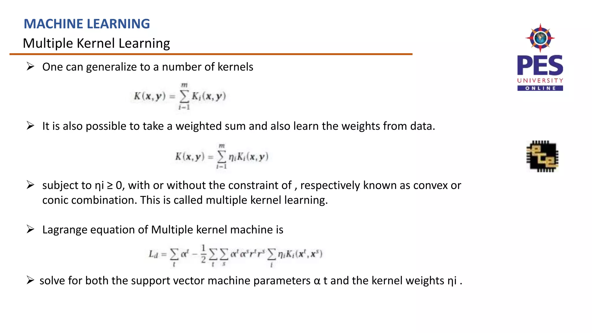 Multiple Kernel Learning
MACHINE LEARNING
 One can generalize to a number of kernels
 It is also possible to take a weighted sum and also learn the weights from data.
 subject to ηi ≥ 0, with or without the constraint of , respectively known as convex or
conic combination. This is called multiple kernel learning.
 Lagrange equation of Multiple kernel machine is
 solve for both the support vector machine parameters α t and the kernel weights ηi .
 