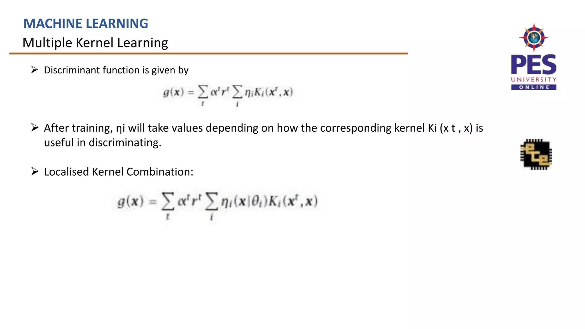 Multiple Kernel Learning
MACHINE LEARNING
 Discriminant function is given by
 After training, ηi will take values depending on how the corresponding kernel Ki (x t , x) is
useful in discriminating.
 Localised Kernel Combination:
 