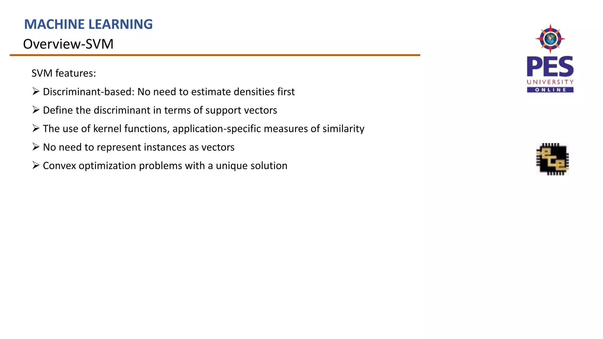 Overview-SVM
MACHINE LEARNING
SVM features:
 Discriminant-based: No need to estimate densities first
 Define the discriminant in terms of support vectors
 The use of kernel functions, application-specific measures of similarity
 No need to represent instances as vectors
 Convex optimization problems with a unique solution
 