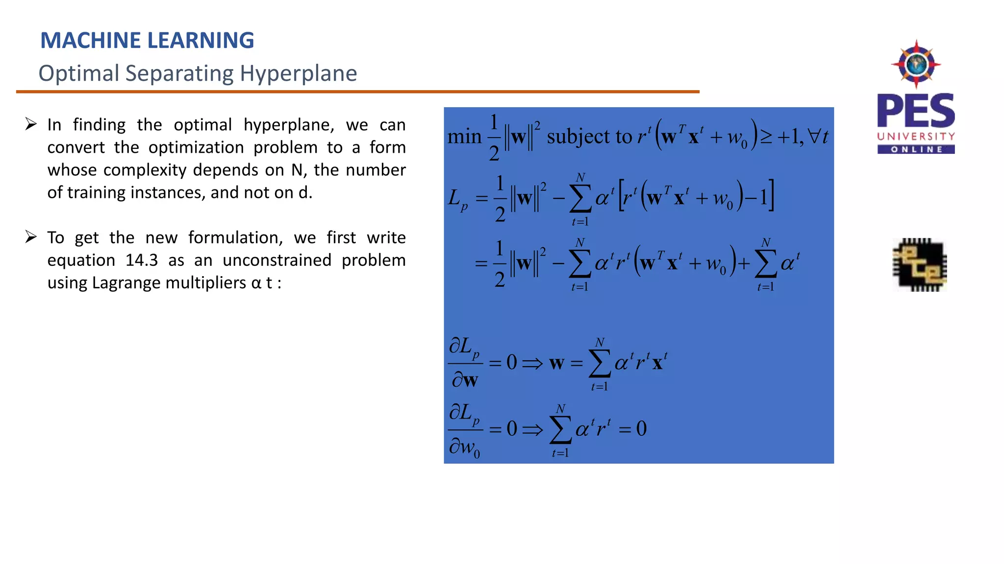 Optimal Separating Hyperplane
MACHINE LEARNING
 In finding the optimal hyperplane, we can
convert the optimization problem to a form
whose complexity depends on N, the number
of training instances, and not on d.
 To get the new formulation, we first write
equation 14.3 as an unconstrained problem
using Lagrange multipliers α t :
 
 
 
 
0
0
0
2
1
1
2
1
,
1
subject to
2
1
min
1
0
1
1
1
0
2
1
0
2
0
2
































N
t
t
t
p
N
t
t
t
t
p
N
t
t
N
t
t
T
t
t
N
t
t
T
t
t
p
t
T
t
r
w
L
r
L
w
r
w
r
L
t
w
r





x
w
w
x
w
w
x
w
w
x
w
w
 
