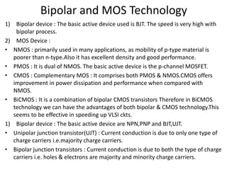 Bipolar and MOS Technology
1) Bipolar device : The basic active device used is BJT. The speed is very high with
bipolar process.
2) MOS Device :
• NMOS : primarily used in many applications, as mobility of p-type material is
poorer than n-type.Also it has excellent density and good performance.
• PMOS : It is dual of NMOS. The basic active device is the p-channel MOSFET.
• CMOS : Complementary MOS : It comprises both PMOS & NMOS.CMOS offers
improvement in power dissipation and performance when compared with
NMOS.
• BiCMOS : It is a combination of bipolar CMOS transistors Therefore in BiCMOS
technology we can have the advantages of both bipolar & CMOS technology.This
seems to be effective in speeding up VLSI ckts.
1) Bipolar device : The basic active device are NPN,PNP and BJT,UJT.
• Unipolar junction transistor(UJT) : Current conduction is due to only one type of
charge carriers i.e.majority charge carriers.
• Bipolar junction transistors : Current conduction is due to both the type of charge
carriers i.e. holes & electrons are majority and minority charge carriers.
 