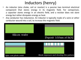 Inductors (henry)
• An inductor (also choke, coil or reactor) is a passive two terminal electrical
component that stores energy in its magnetic field. For comparison,
a capacitor stores energy in an electric field, and a resistor does not store
energy but rather dissipates energy as heat.
• Any conductor has inductance. An inductor is typically made of a wire or other
conductor wound into a coil, to increase the magnetic field.
 
