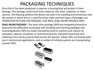 PACKAGING TECHNIQUES
Once the IC has been produced, it requires a housing that will protect it from
damage. This damage could result from moisture, dirt, heat, radiation, or other
sources. The housing protects the device and aids in its handling and connection into
the system in which the IC is used.The three most common types of packages are
TRANSISTOR-OUTLINE (TO) PACKAGE, FLAT PACK, DUAL INLINE PACKAGE (DIP).
DUAL INLINE PACKAGE : The dual inline package (DIP) was designed primarily to
overcome the difficulties associated with handling and inserting packages into
mounting boards. DIPs are easily inserted by hand or machine and require no
spreaders, spacers, insulators, or lead-forming tools. Standard hand tools and
soldering irons can be used to field-service the devices. Plastic DIPs are finding wide
use in commercial applications, and a number of military systems are incorporating
ceramic DIPS.
 