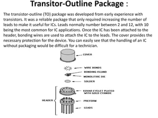 Transitor-Outline Package :
The transistor-outline (TO) package was developed from early experience with
transistors. It was a reliable package that only required increasing the number of
leads to make it useful for ICs. Leads normally number between 2 and 12, with 10
being the most common for IC applications. Once the IC has been attached to the
header, bonding wires are used to attach the IC to the leads. The cover provides the
necessary protection for the device. You can easily see that the handling of an IC
without packaging would be difficult for a technician.
 