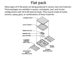 Flat pack
Many types of IC flat packs are being produced in various sizes and materials.
These packages are available in square, rectangular, oval, and circular
configurations with 10 to 60 external leads. They may be made of metal,
ceramic, epoxy, glass, or combinations of those materials.
 