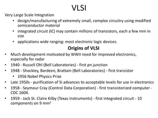 VLSI
Very Large Scale Integration
• design/manufacturing of extremely small, complex circuitry using modified
semiconductor material
• integrated circuit (IC) may contain millions of transistors, each a few mm in
size
• applications wide ranging: most electronic logic devices.
Origins of VLSI
• Much development motivated by WWII need for improved electronics,
especially for radar
• 1940 - Russell Ohl (Bell Laboratories) - first pn junction
• 1948 - Shockley, Bardeen, Brattain (Bell Laboratories) - first transistor
• 1956 Nobel Physics Prize
• Late 1950s - purification of Si advances to acceptable levels for use in electronics
• 1958 - Seymour Cray (Control Data Corporation) - first transistorized computer -
CDC 1604.
• 1959 - Jack St. Claire Kilby (Texas Instruments) - first integrated circuit - 10
components on 9 mm2
 