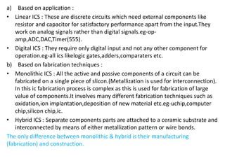 a) Based on application :
• Linear ICS : These are discrete circuits which need external components like
resistor and capacitor for satisfactory performance apart from the input.They
work on analog signals rather than digital signals.eg-op-
amp,ADC,DAC,Timer(555).
• Digital ICS : They require only digital input and not any other component for
operation.eg-all ics likelogic gates,adders,comparaters etc.
b) Based on fabrication techniques :
• Monolithic ICS : All the active and passive components of a circuit can be
fabricated on a single piece of slicon.(Metallization is used for interconnection).
In this ic fabrication process is complex as this is used for fabrication of large
value of components.It involves many different fabrication techniques such as
oxidation,ion implantation,deposition of new material etc.eg-uchip,computer
chip,silicon chip,ic.
• Hybrid ICS : Separate components parts are attached to a ceramic substrate and
interconnected by means of either metallization pattern or wire bonds.
The only difference between monolithic & hybrid is their manufacturing
(fabrication) and construction.
 