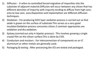 1) Diffusion : It refers to controlled forced migration of impurities into the
substrate of adjacent material.Diffusion will occur between any silicon that has
different densities of impurity with impurity tending to diffuse from high conc.
area to low conc. area.Deposition and implantattion are different diffusion
techniques.
2) Oxidation : For producing SiO2 layer oxidation process is carried out so that
oxide is grown on the surface of substrate.This serves as a very good
insulator.Oxidation process consumes silicon.2 common approaches are
oxidation and dry oxidation.
3) Epitaxy (carried out only in bipolar process) : This involves growing a single
crystal film on the silicon surface.This is done by CVD.
4) Conductors and resistors : For interconnection of components on an IC
aluminium or other metals are generally used.
5) Packaging & testing : After processing,the ICS are tested and packaged.
 