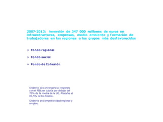 Solidaridad en marcha: la Política de Cohesión



      2007-2013: inversión de 347 000 millones de euros en
      inf raest ruct uras, empresas, medio ambient e y f ormación de
      t rabajadores en las regiones o los grupos más desf avorecidos


      4 Fondo regional

      4 Fondo social

      4 Fondo de Cohesión




       Objetivo de convergencia: regiones
       con el PIB per cápita por debajo del
       75% de la media de la UE. Absorbe el
       81,5% de los fondos.
       Objetivo de competitividad regional y
       empleo.
 