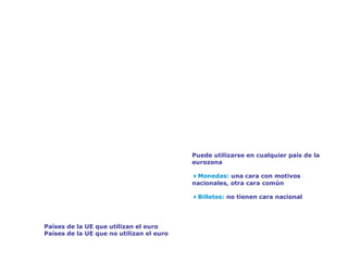 El euro: una sola moneda para los europeos




                                              Puede utilizarse en cualquier país de la
                                              eurozona

                                              4Monedas: una cara con motivos
                                              nacionales, otra cara común

                                              4Billetes: no tienen cara nacional




    Países de la UE que utilizan el euro
    Países de la UE que no utilizan el euro
 