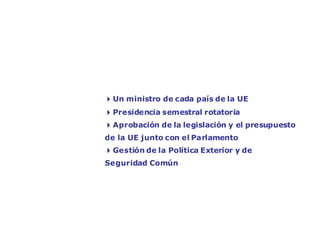 El Consejo de Ministros: la voz de los Estados
miembros




                 4Un ministro de cada país de la UE
                 4Presidencia semestral rotatoria
                 4Aprobación de la legislación y el presupuesto
                 de la UE junto con el Parlamento
                 4Gestión de la Política Exterior y de
                 Seguridad Común
 