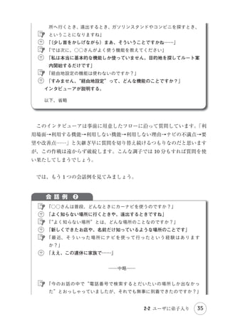僕は△△のほ が
う
よかった
と思う。

Introduction

私は○○のほ が
う
よかった
と思う
けど...

私も...

・
Part 1 調査 分析

僕は...
グループインタビュー
グルインは意見が中心のうえ、
他の参加者の影響を受ける。

ります。
　この議論の過程を記録・分析することで、テーマに対する多面的な見方と、

Part 2 設 計

で」または「私は××という理由で反対」といった感じで賛否両論が巻き起こ

それがどのように相互に影響を与えながら結論に至るのかが明らかになります
われているグルインは集団面接に近いものが多いです）
。
　つまり、グルインで得られる情報の多くは“ユーザの声”になります。もち
ろん、それを補足するような断片的な体験も含まれることはありますが、発言

Part 3 評 価

（ただし米国と異なり日本人はディスカッション下手なので、実際に日本で行

の多くは「ここが不便だと思う」
「こんな機能が欲しい」といったものになり

Ending

ます。しかし、こういった情報が当てにならないことは前述しました。

ａ 1 人当たり 16 分

　もちろん、モデレータが工夫すれば、ユーザの声ではなく具体的な体験を引
き出すことは可能でしょう。しかし、1 人ずつの体験談を詳細に引き出そうと
すると、今度はグループであることがマイナス要因になります。

2 時間というのが標準的です。2 時間の中には、モデレータが話している場面
や無駄な時間も含まれるので、2 時間全部が発言に費やせるわけではありませ
2-1 ユーザの声聞くべからず

29

参考文献

　まず、1 人当たりの発言時間が短くなります。グルインは 1 グループ 6 名で

 
