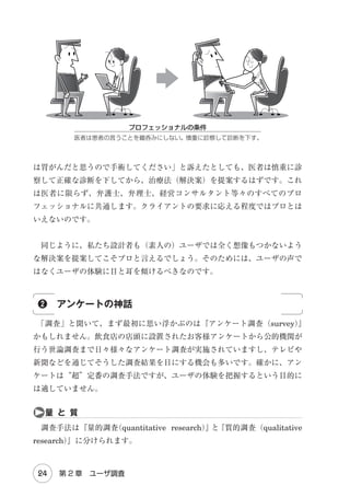 目　　次

まえがき　　iii
Introduction

Chapter 1　ユーザ中心設計概論
1-1　ユーザビリティ 

2

①使いモノにならない！／②ユーザビリティ≠使いやすさ／③
ユーザビリティの定義

1-2　失敗の原因

6

①ゴムのユーザ／②コンテキスト／③点と線

1-3　ユーザエクスペリエンス 

12

①ユーザビリティを超えて／②エクスペリエンスの価値／③ UX
の構造

1-4　ユーザ中心設計 

18

① UCD のプロセス／②反復デザイン
Part 1 調査・分析

Chapter 2　インタビュー法
2-1　ユーザの声聞くべから ず

24

①ユーザの声の神話／②アンケートの神話／③グルインの神話

2-2　ユーザに弟子入り 

31

①師匠と弟子／②弟子の心得

Chapter 3　インタビューの実践
3-1　リクルート 

44

①師匠の条件／②師匠の人数／③師匠の探し方

　　　目　次

v

 